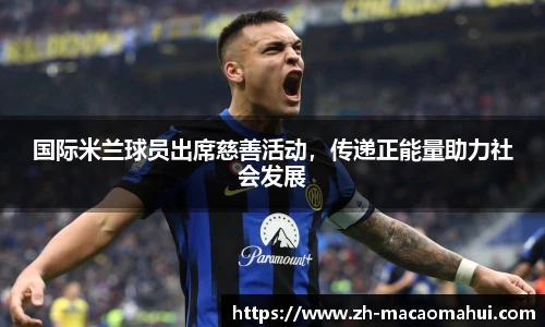 国际米兰球员出席慈善活动,传递正能量助力社会发展