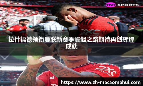 拉什福德领衔曼联新赛季崛起之路期待再创辉煌成就